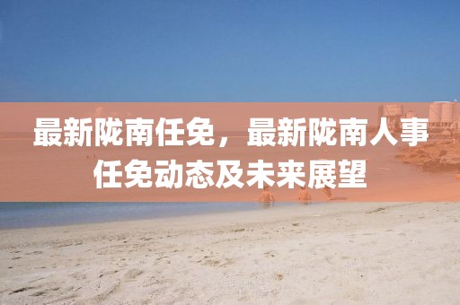 最新隴南任免，最新隴南人事任免動態(tài)及未來展望