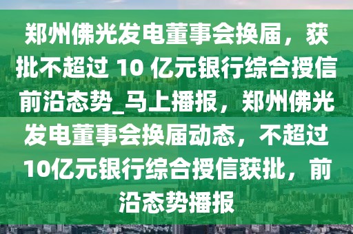 鄭州佛光發(fā)電董事會換屆，獲批不超過 10 億元銀行綜合授信前沿態(tài)勢_馬上播報(bào)，鄭州佛光發(fā)電董事會換屆動態(tài)，不超過10億元銀行綜合授信獲批，前沿態(tài)勢播報(bào)