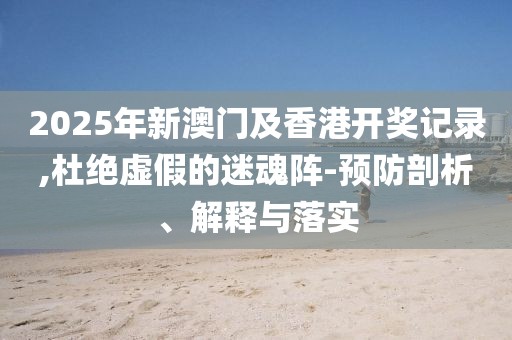 2025年新澳門及香港開獎(jiǎng)記錄,杜絕虛假的迷魂陣-預(yù)防剖析、解釋與落實(shí)