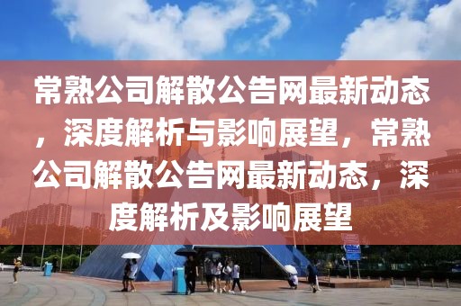 常熟公司解散公告網(wǎng)最新動(dòng)態(tài)，深度解析與影響展望，常熟公司解散公告網(wǎng)最新動(dòng)態(tài)，深度解析及影響展望