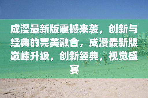 成漫最新版震撼來襲，創(chuàng)新與經(jīng)典的完美融合，成漫最新版巔峰升級，創(chuàng)新經(jīng)典，視覺盛宴