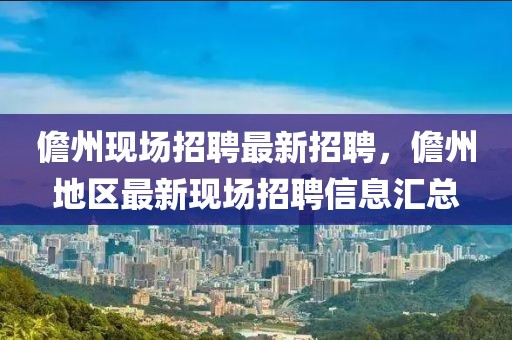 儋州現(xiàn)場(chǎng)招聘最新招聘，儋州地區(qū)最新現(xiàn)場(chǎng)招聘信息匯總