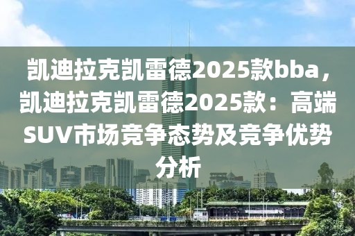 凱迪拉克凱雷德2025款bba，凱迪拉克凱雷德2025款：高端SUV市場(chǎng)競(jìng)爭(zhēng)態(tài)勢(shì)及競(jìng)爭(zhēng)優(yōu)勢(shì)分析