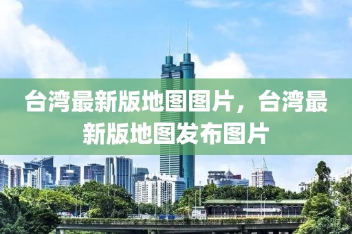 臺(tái)灣最新版地圖圖片，臺(tái)灣最新版地圖發(fā)布圖片