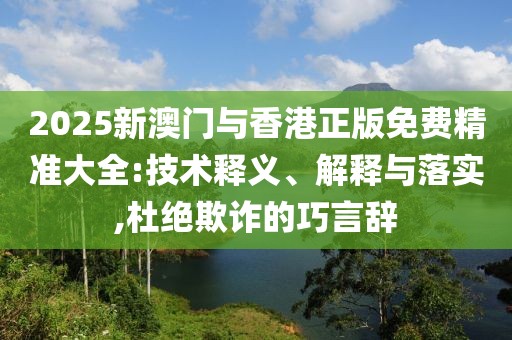 2025新澳門與香港正版免費(fèi)精準(zhǔn)大全:技術(shù)釋義、解釋與落實(shí),杜絕欺詐的巧言辭