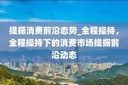 提振消費(fèi)前沿態(tài)勢(shì)_全程操持，全程操持下的消費(fèi)市場(chǎng)提振前沿動(dòng)態(tài)