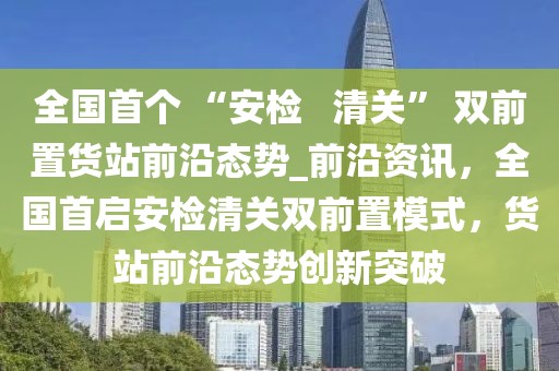 全國首個 “安檢   清關” 雙前置貨站前沿態(tài)勢_前沿資訊，全國首啟安檢清關雙前置模式，貨站前沿態(tài)勢創(chuàng)新突破