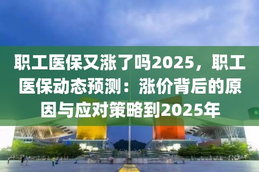 職工醫(yī)保又漲了嗎2025，職工醫(yī)保動態(tài)預測：漲價背后的原因與應(yīng)對策略到2025年