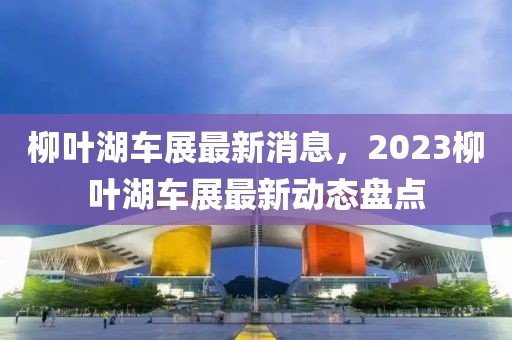 柳葉湖車展最新消息，2023柳葉湖車展最新動(dòng)態(tài)盤點(diǎn)