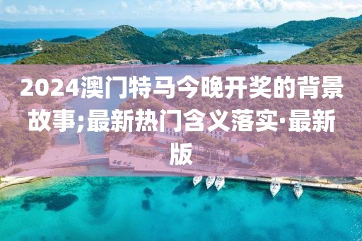 2024澳門特馬今晚開獎的背景故事;最新熱門含義落實(shí)·最新版