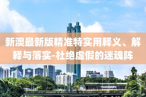 新澳最新版精準特實用釋義、解釋與落實-杜絕虛假的迷魂陣