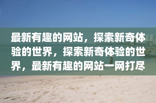 最新有趣的網(wǎng)站，探索新奇體驗的世界，探索新奇體驗的世界，最新有趣的網(wǎng)站一網(wǎng)打盡
