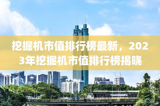 挖掘機(jī)市值排行榜最新，2023年挖掘機(jī)市值排行榜揭曉