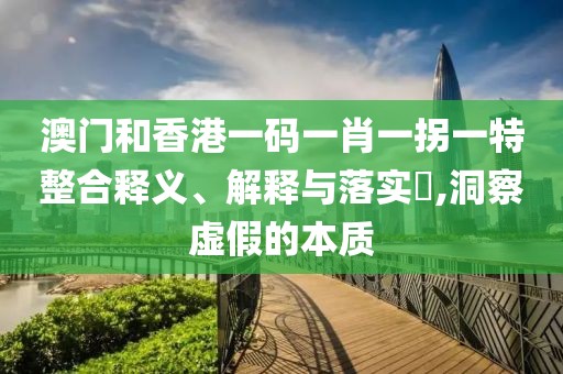 澳門和香港一碼一肖一拐一特整合釋義、解釋與落實?,洞察虛假的本質(zhì)