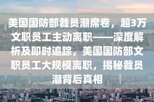 美國(guó)國(guó)防部裁員潮席卷，超3萬(wàn)文職員工主動(dòng)離職——深度解析及即時(shí)追蹤，美國(guó)國(guó)防部文職員工大規(guī)模離職，揭秘裁員潮背后真相