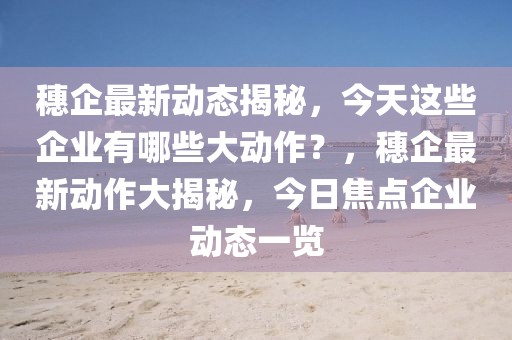 穗企最新動態(tài)揭秘，今天這些企業(yè)有哪些大動作？，穗企最新動作大揭秘，今日焦點企業(yè)動態(tài)一覽