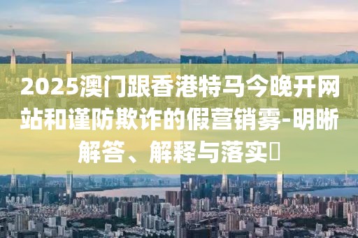 2025澳門(mén)跟香港特馬今晚開(kāi)網(wǎng)站和謹(jǐn)防欺詐的假營(yíng)銷(xiāo)霧-明晰解答、解釋與落實(shí)?