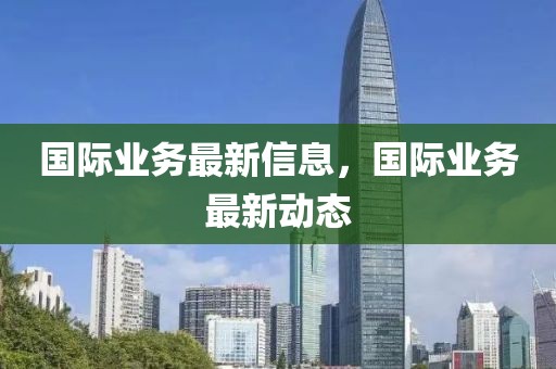 國(guó)際業(yè)務(wù)最新信息，國(guó)際業(yè)務(wù)最新動(dòng)態(tài)