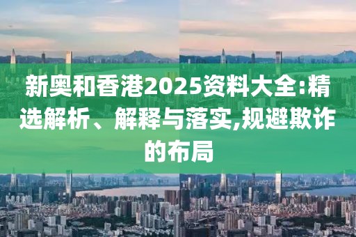 新奧和香港2025資料大全:精選解析、解釋與落實,規(guī)避欺詐的布局