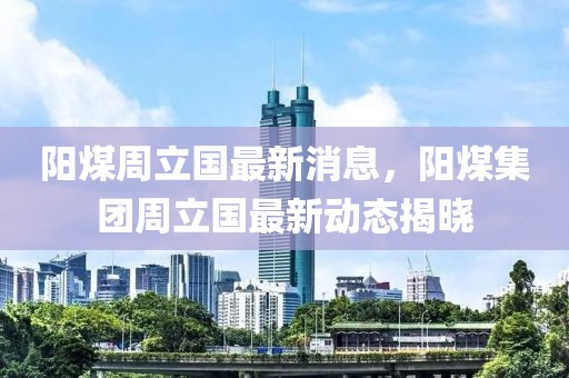 陽煤周立國最新消息，陽煤集團周立國最新動態(tài)揭曉
