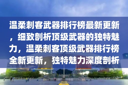 溫柔刺客武器排行榜最新更新，細致剖析頂級武器的獨特魅力，溫柔刺客頂級武器排行榜全新更新，獨特魅力深度剖析