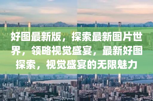 好圖最新版，探索最新圖片世界，領(lǐng)略視覺盛宴，最新好圖探索，視覺盛宴的無限魅力