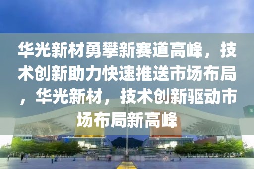 華光新材勇攀新賽道高峰，技術(shù)創(chuàng)新助力快速推送市場(chǎng)布局，華光新材，技術(shù)創(chuàng)新驅(qū)動(dòng)市場(chǎng)布局新高峰
