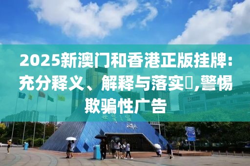 2025新澳門和香港正版掛牌:充分釋義、解釋與落實?,警惕欺騙性廣告