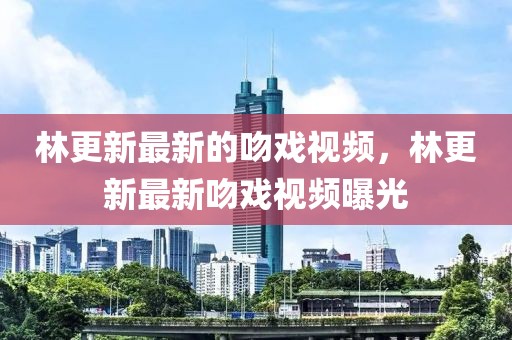 林更新最新的吻戲視頻，林更新最新吻戲視頻曝光