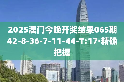 2025澳門今晚開獎結(jié)果065期42-8-36-7-11-44-T:17·精確把握