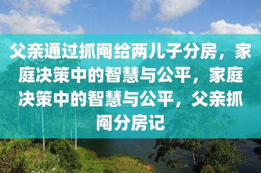 父親通過抓鬮給兩兒子分房，家庭決策中的智慧與公平，家庭決策中的智慧與公平，父親抓鬮分房記