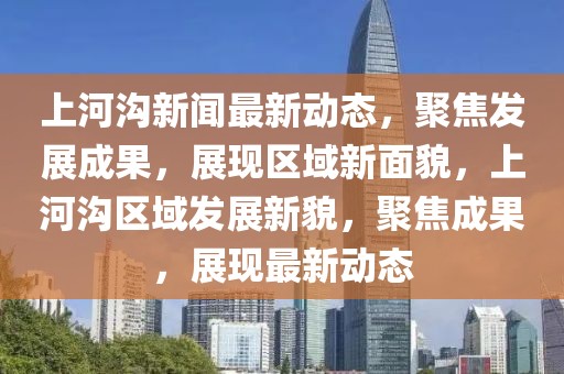 上河溝新聞最新動(dòng)態(tài)，聚焦發(fā)展成果，展現(xiàn)區(qū)域新面貌，上河溝區(qū)域發(fā)展新貌，聚焦成果，展現(xiàn)最新動(dòng)態(tài)