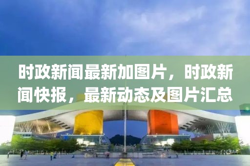 時(shí)政新聞最新加圖片，時(shí)政新聞快報(bào)，最新動(dòng)態(tài)及圖片匯總