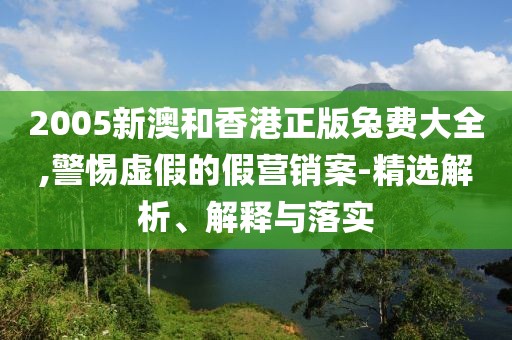 2005新澳和香港正版兔費大全,警惕虛假的假營銷案-精選解析、解釋與落實