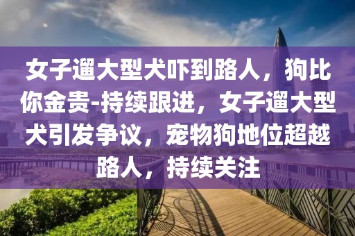 女子遛大型犬嚇到路人，狗比你金貴-持續(xù)跟進(jìn)，女子遛大型犬引發(fā)爭(zhēng)議，寵物狗地位超越路人，持續(xù)關(guān)注