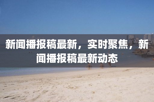 新聞播報(bào)稿最新，實(shí)時(shí)聚焦，新聞播報(bào)稿最新動(dòng)態(tài)