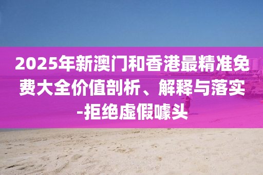 2025年新澳門和香港最精準(zhǔn)免費大全價值剖析、解釋與落實-拒絕虛假噱頭
