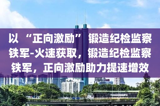 以 “正向激勵(lì)” 鍛造紀(jì)檢監(jiān)察鐵軍-火速獲取，鍛造紀(jì)檢監(jiān)察鐵軍，正向激勵(lì)助力提速增效