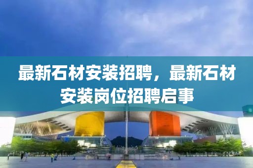 最新石材安裝招聘，最新石材安裝崗位招聘啟事