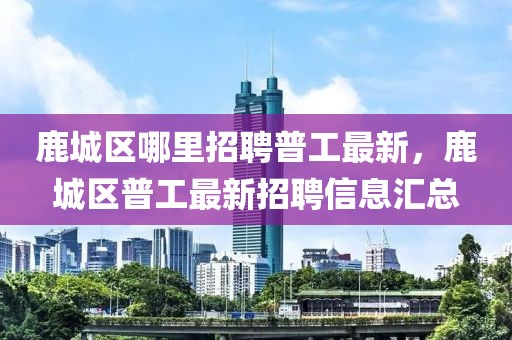 鹿城區(qū)哪里招聘普工最新，鹿城區(qū)普工最新招聘信息匯總