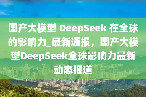 國產(chǎn)大模型 DeepSeek 在全球的影響力_最新通報，國產(chǎn)大模型DeepSeek全球影響力最新動態(tài)報道