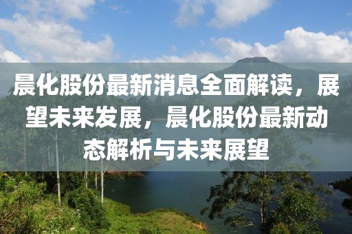 晨化股份最新消息全面解讀，展望未來發(fā)展，晨化股份最新動態(tài)解析與未來展望