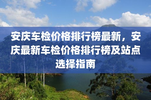 安慶車檢價(jià)格排行榜最新，安慶最新車檢價(jià)格排行榜及站點(diǎn)選擇指南