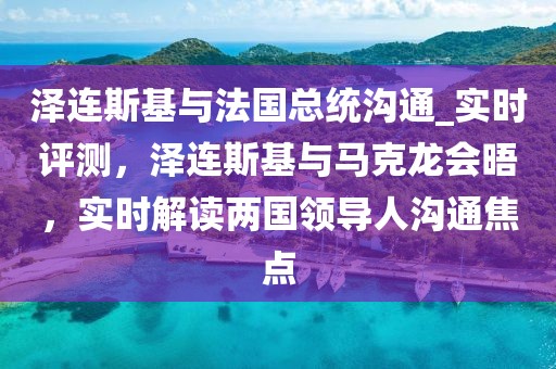 澤連斯基與法國(guó)總統(tǒng)溝通_實(shí)時(shí)評(píng)測(cè)，澤連斯基與馬克龍會(huì)晤，實(shí)時(shí)解讀兩國(guó)領(lǐng)導(dǎo)人溝通焦點(diǎn)