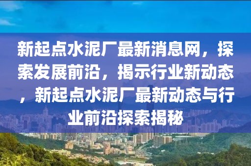 新起點(diǎn)水泥廠最新消息網(wǎng)，探索發(fā)展前沿，揭示行業(yè)新動(dòng)態(tài)，新起點(diǎn)水泥廠最新動(dòng)態(tài)與行業(yè)前沿探索揭秘