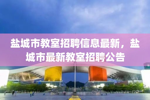 鹽城市教室招聘信息最新，鹽城市最新教室招聘公告