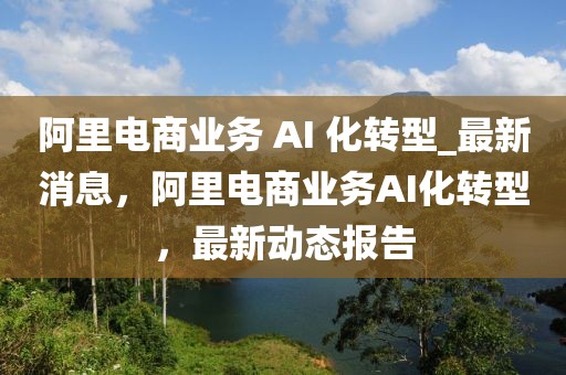 阿里電商業(yè)務(wù) AI 化轉(zhuǎn)型_最新消息，阿里電商業(yè)務(wù)AI化轉(zhuǎn)型，最新動態(tài)報告
