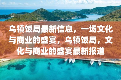烏鎮(zhèn)飯局最新信息，一場(chǎng)文化與商業(yè)的盛宴，烏鎮(zhèn)飯局，文化與商業(yè)的盛宴最新報(bào)道