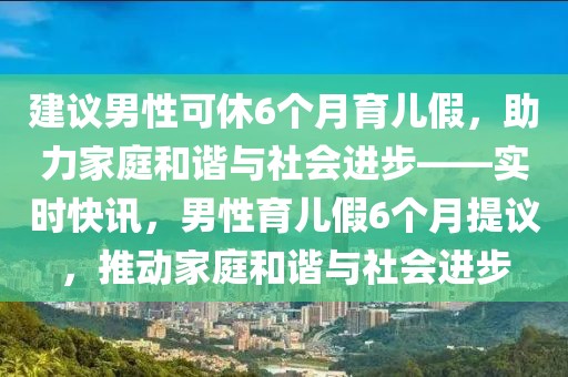 建議男性可休6個月育兒假，助力家庭和諧與社會進(jìn)步——實(shí)時快訊，男性育兒假6個月提議，推動家庭和諧與社會進(jìn)步