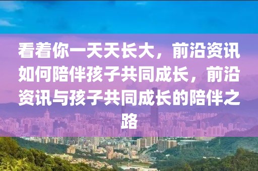看著你一天天長大，前沿資訊如何陪伴孩子共同成長，前沿資訊與孩子共同成長的陪伴之路